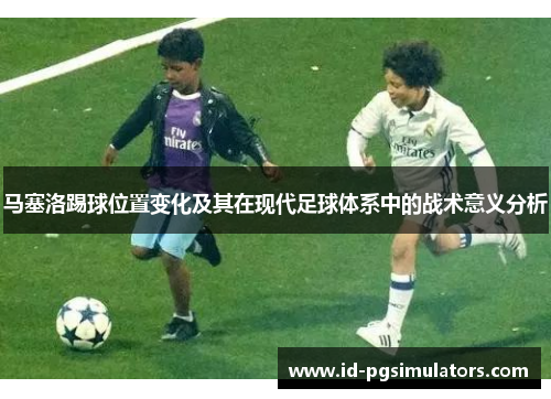 马塞洛踢球位置变化及其在现代足球体系中的战术意义分析 马塞洛踢球位置变化及其在现代足球体系中的战术意义分析