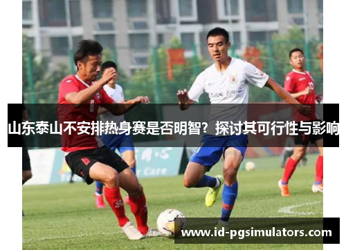 山东泰山不安排热身赛是否明智？探讨其可行性与影响